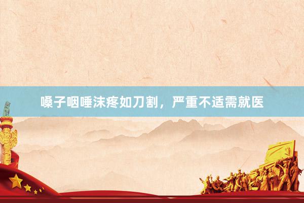 嗓子咽唾沫疼如刀割，严重不适需就医