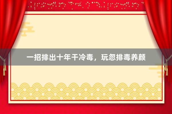 一招排出十年干冷毒，玩忽排毒养颜